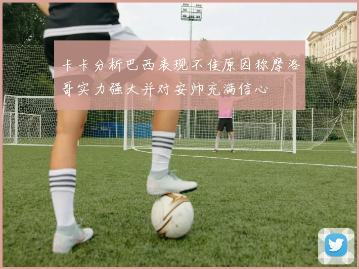 卡卡分析巴西表现不佳原因称摩洛哥实力强大并对安帅充满信心