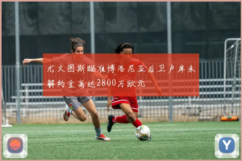 尤文图斯瞄准博洛尼亚后卫卢库米解约金高达2800万欧元
