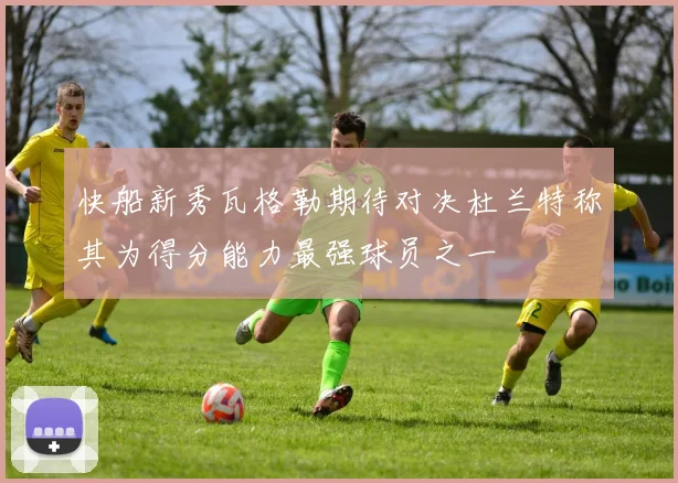 快船新秀瓦格勒期待对决杜兰特称其为得分能力最强球员之一