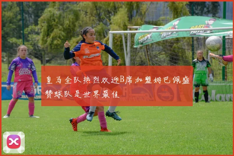 皇马全队热烈欢迎B席加盟姆巴佩盛赞球队是世界最佳