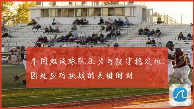 李国旭谈球队压力与防守稳定性：团结应对挑战的关键时刻