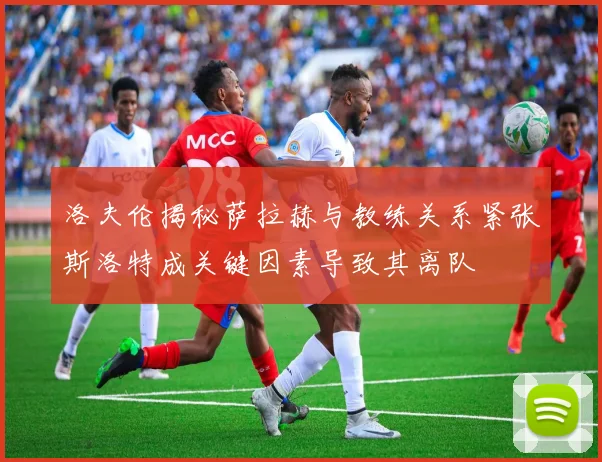 洛夫伦揭秘萨拉赫与教练关系紧张斯洛特成关键因素导致其离队