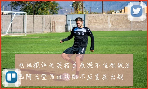 电讯报评论英格兰表现不佳难敌法西阿戈登马杜埃凯不应首发出战