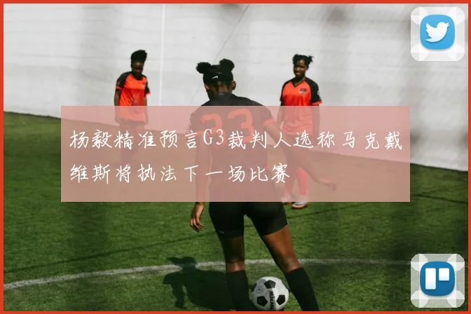 杨毅精准预言G3裁判人选称马克戴维斯将执法下一场比赛