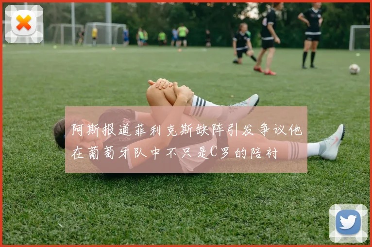 阿斯报道菲利克斯缺阵引发争议他在葡萄牙队中不只是C罗的陪衬