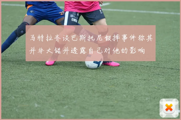 马特拉齐谈巴斯托尼假摔事件称其并非大错并透露自己对他的影响