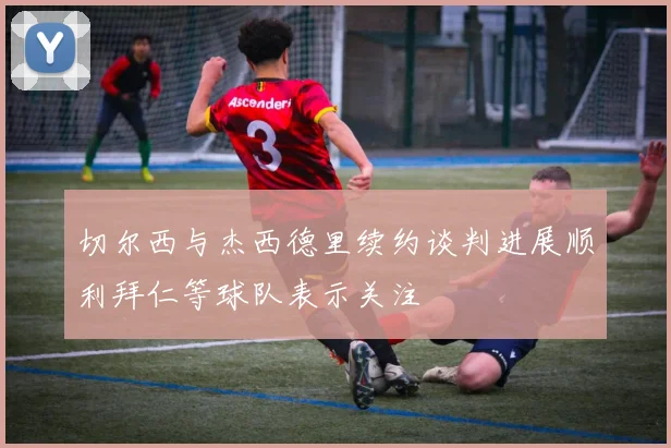 切尔西与杰西德里续约谈判进展顺利拜仁等球队表示关注